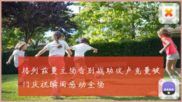 格列兹曼主场告别战助攻卢克曼破门庆祝瞬间感动全场
