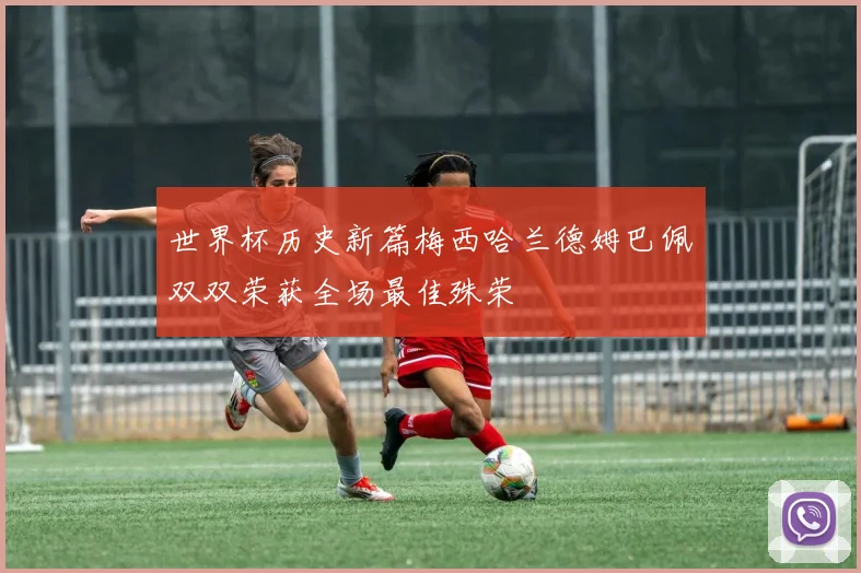 世界杯历史新篇梅西哈兰德姆巴佩双双荣获全场最佳殊荣