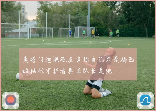 奥塔门迪谦逊发言称自己只是梅西的袖标守护者真正队长是他