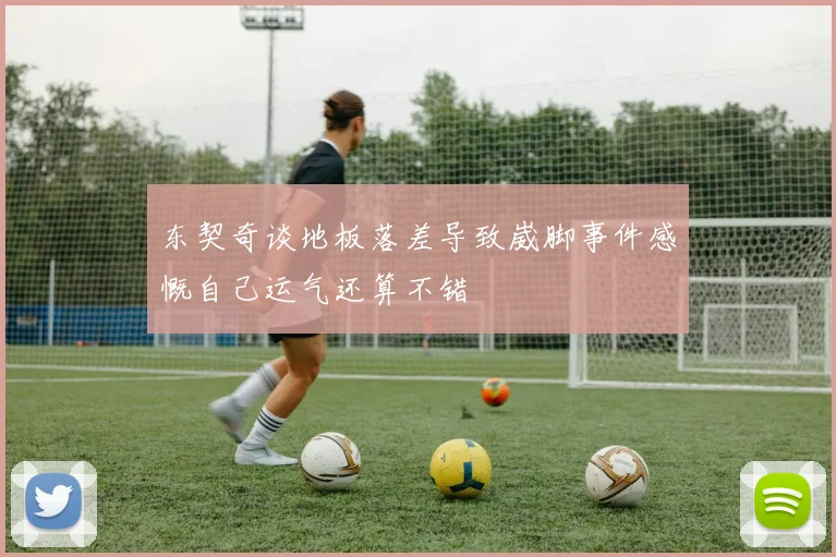 东契奇谈地板落差导致崴脚事件感慨自己运气还算不错