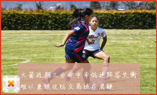 火箭近期三分命中率低迷阵容失衡难以兼顾攻防交易迫在眉睫