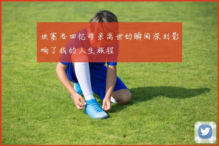 坎塞洛回忆母亲离世的瞬间深刻影响了我的人生旅程