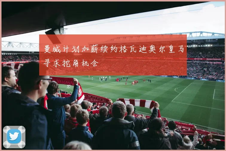 曼城计划加薪续约格瓦迪奥尔皇马寻求挖角机会