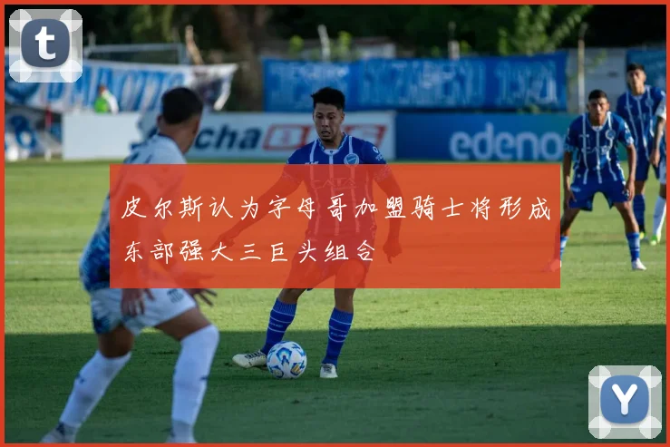 皮尔斯认为字母哥加盟骑士将形成东部强大三巨头组合