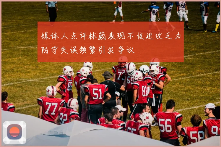 媒体人点评林葳表现不佳进攻乏力防守失误频繁引发争议