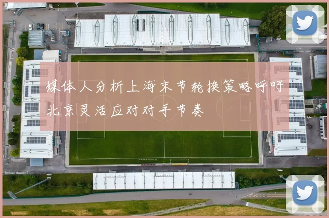 媒体人分析上海末节轮换策略呼吁北京灵活应对对手节奏
