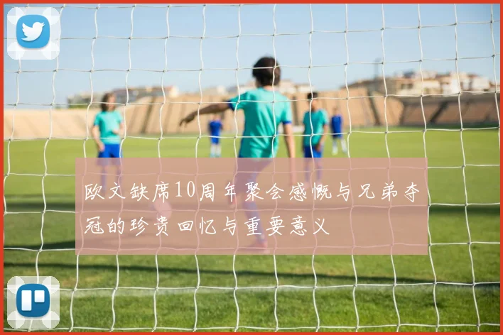 欧文缺席10周年聚会感慨与兄弟夺冠的珍贵回忆与重要意义