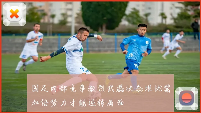 国足内部竞争激烈武磊状态堪忧需加倍努力才能逆转局面