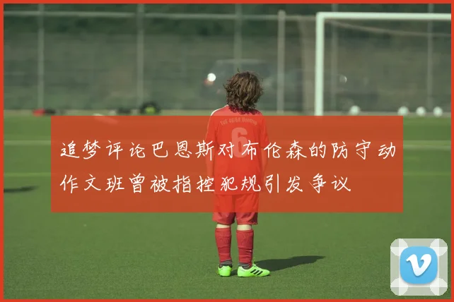 追梦评论巴恩斯对布伦森的防守动作文班曾被指控犯规引发争议