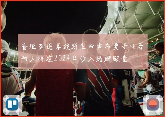 普理查德喜迎新生命宣布妻子怀孕两人将在2024年步入婚姻殿堂