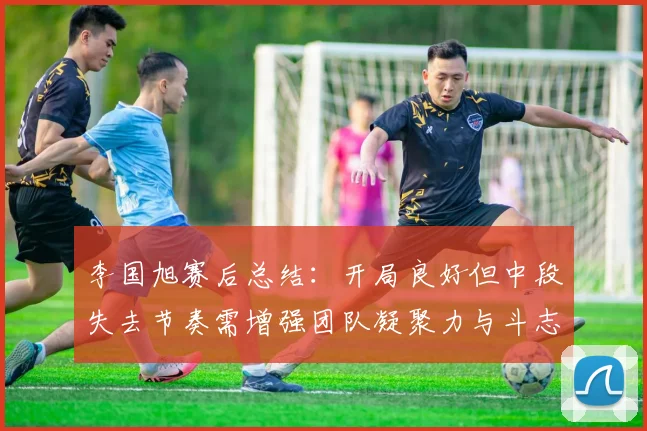 李国旭赛后总结：开局良好但中段失去节奏需增强团队凝聚力与斗志