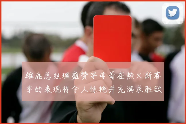 雄鹿总经理盛赞字母哥在热火新赛季的表现将令人惊艳并充满求胜欲
