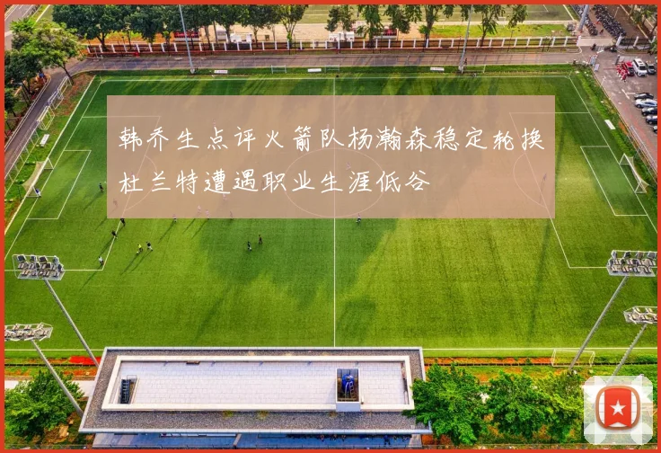 韩乔生点评火箭队杨瀚森稳定轮换杜兰特遭遇职业生涯低谷