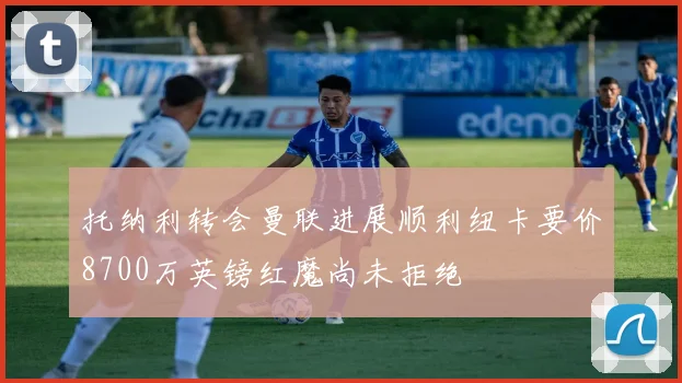 托纳利转会曼联进展顺利纽卡要价8700万英镑红魔尚未拒绝