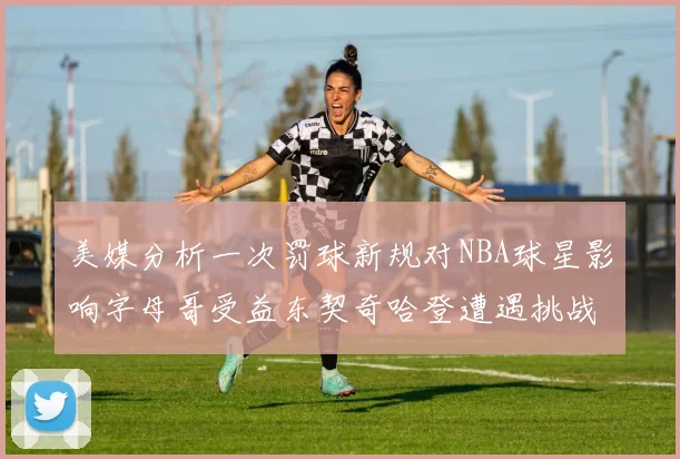 美媒分析一次罚球新规对NBA球星影响字母哥受益东契奇哈登遭遇挑战
