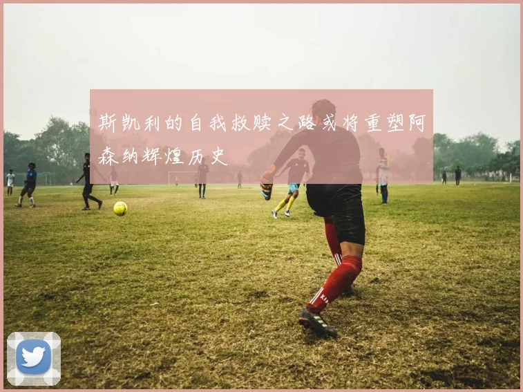 斯凯利的自我救赎之路或将重塑阿森纳辉煌历史
