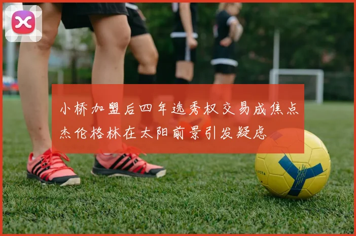 小桥加盟后四年选秀权交易成焦点杰伦格林在太阳前景引发疑虑