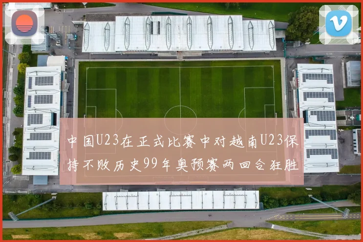 中国U23在正式比赛中对越南U23保持不败历史99年奥预赛两回合狂胜7-0