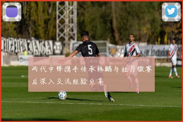 两代中锋携手传承韩鹏与杜月徵赛后深入交流经验分享