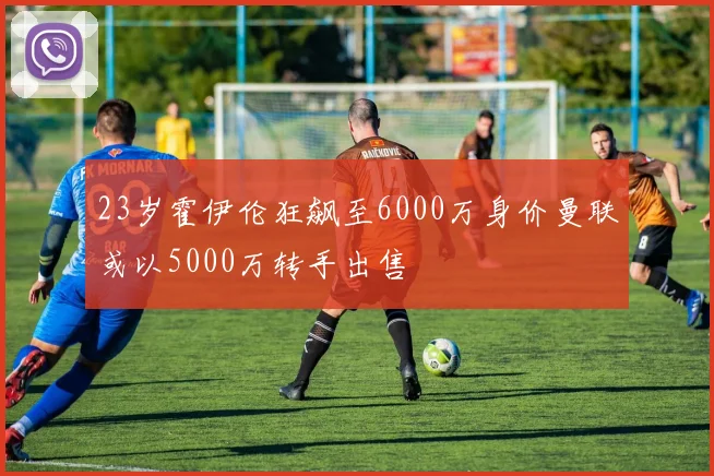 23岁霍伊伦狂飙至6000万身价曼联或以5000万转手出售