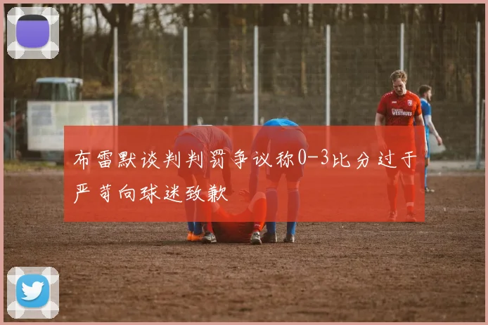 布雷默谈判判罚争议称0-3比分过于严苛向球迷致歉