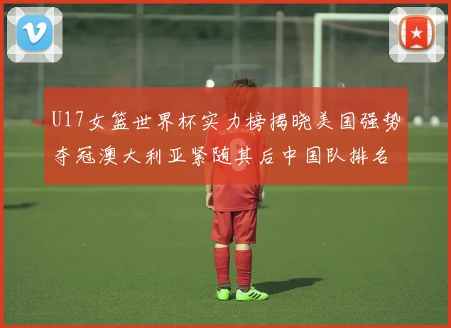 U17女篮世界杯实力榜揭晓美国强势夺冠澳大利亚紧随其后中国队排名第十