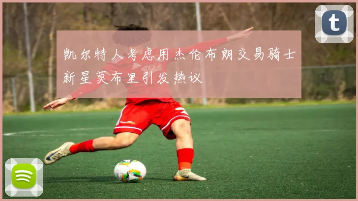 凯尔特人考虑用杰伦布朗交易骑士新星莫布里引发热议