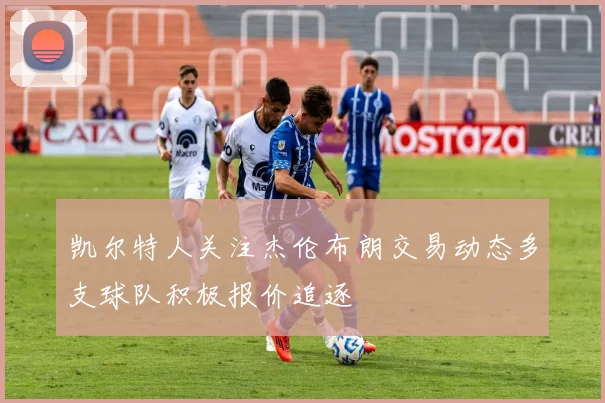 凯尔特人关注杰伦布朗交易动态多支球队积极报价追逐