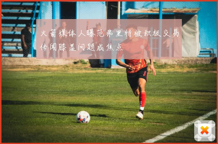 火箭媒体人曝范弗里特被积极交易传闻膝盖问题成焦点