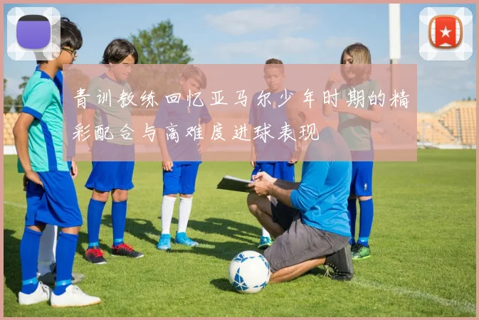 青训教练回忆亚马尔少年时期的精彩配合与高难度进球表现