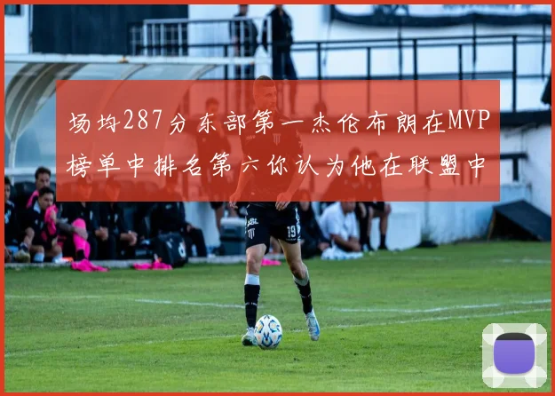 场均287分东部第一杰伦布朗在MVP榜单中排名第六你认为他在联盟中应排第几