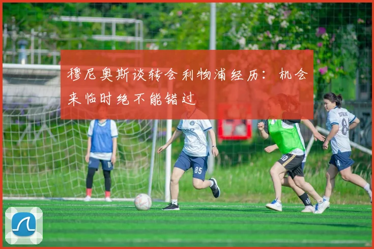 穆尼奥斯谈转会利物浦经历：机会来临时绝不能错过