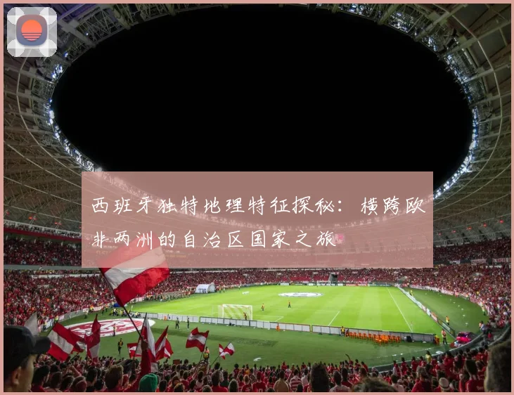 西班牙独特地理特征探秘：横跨欧非两洲的自治区国家之旅