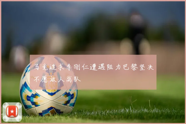 马竞追求李刚仁遭遇阻力巴黎坚决不愿放人离队